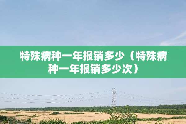 特殊病种一年报销多少（特殊病种一年报销多少次）