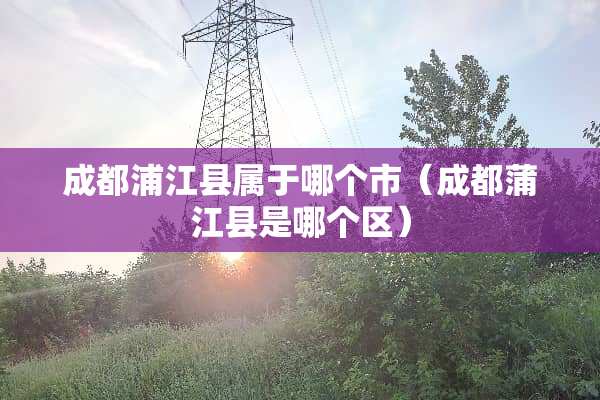 成都浦江县属于哪个市（成都蒲江县是哪个区）