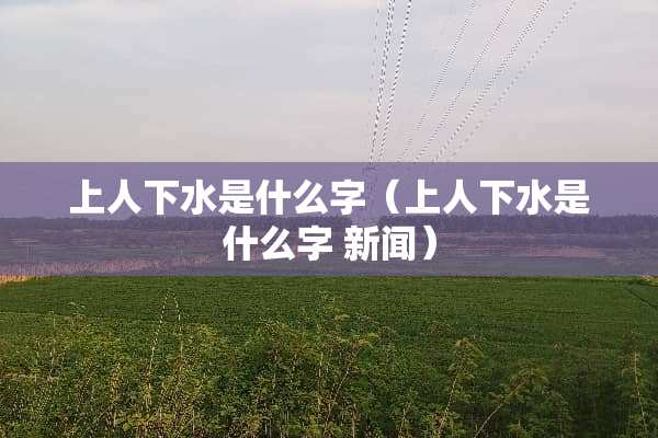 上人下水是什么字（上人下水是什么字 新闻）