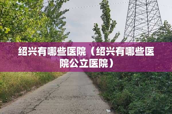 绍兴有哪些医院（绍兴有哪些医院公立医院）