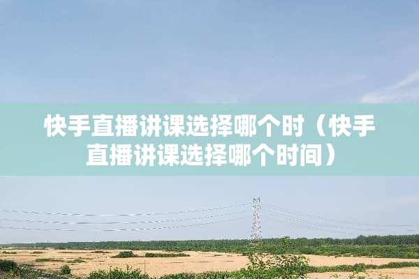 快手直播讲课选择哪个时（快手直播讲课选择哪个时间）