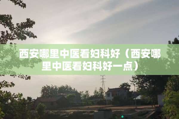 西安哪里中医看妇科好（西安哪里中医看妇科好一点）
