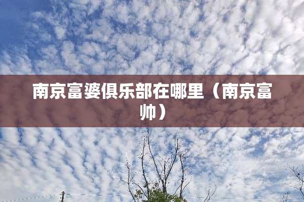 南京富婆俱乐部在哪里（南京富帅）