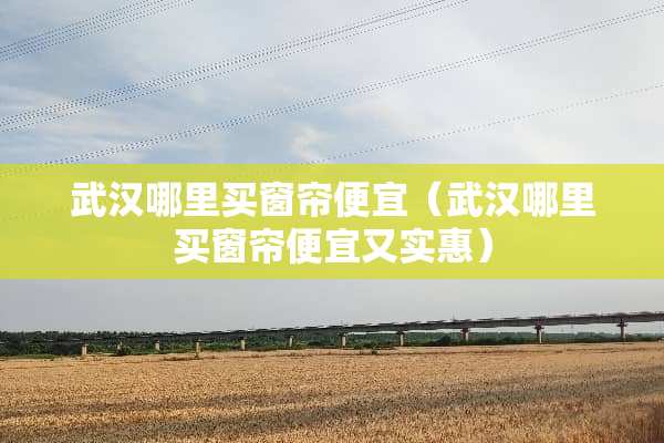 武汉哪里买窗帘便宜（武汉哪里买窗帘便宜又实惠）