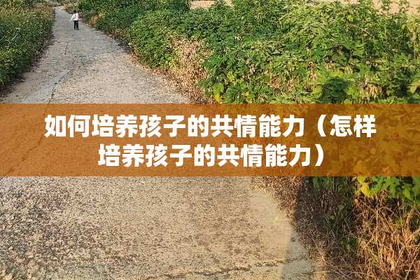 如何培养孩子的共情能力（怎样培养孩子的共情能力）