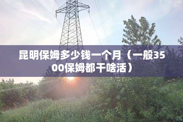 昆明保姆多少钱一个月（一般3500保姆都干啥活）