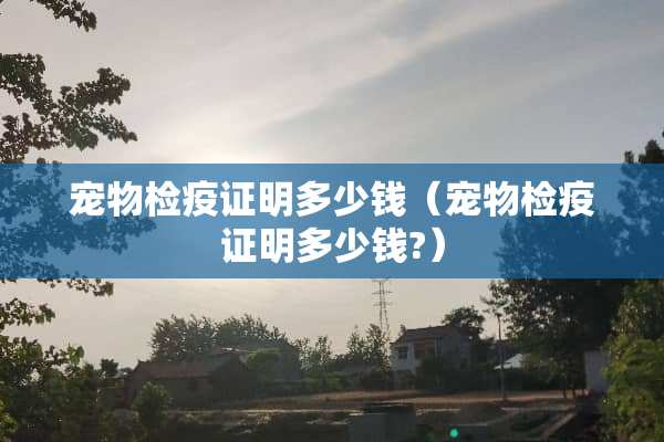 宠物检疫证明多少钱（宠物检疫证明多少钱?）