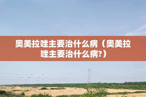 奥美拉唑主要治什么病（奥美拉唑主要治什么病?）