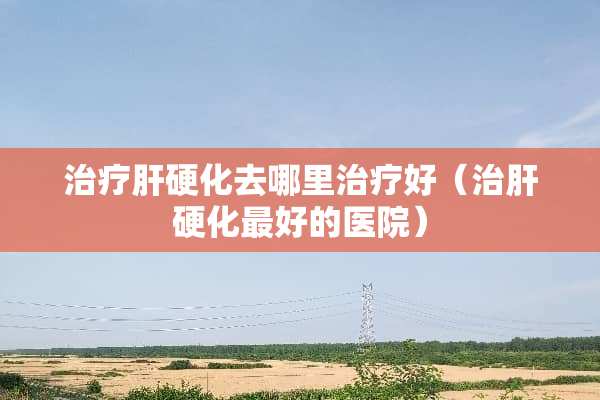 治疗肝硬化去哪里治疗好（治肝硬化最好的医院）