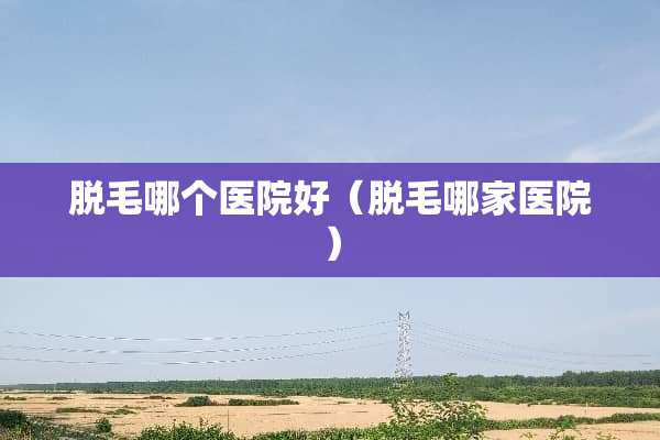 脱毛哪个医院好（脱毛哪家医院）