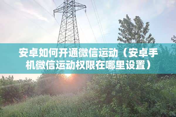 安卓如何开通微信运动（安卓手机微信运动权限在哪里设置）