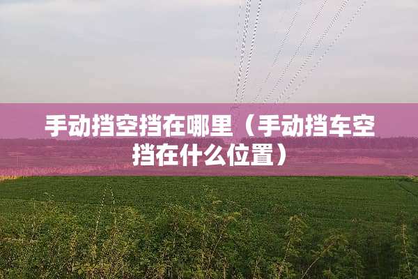 手动挡空挡在哪里（手动挡车空挡在什么位置）