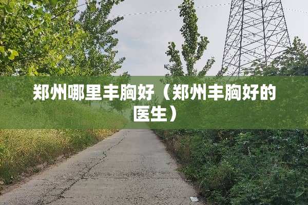 郑州哪里丰胸好（郑州丰胸好的医生）