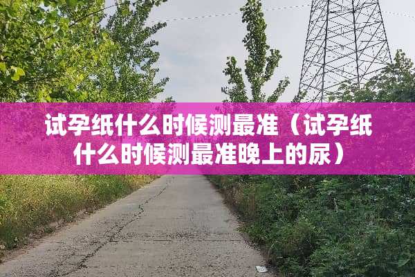 试孕纸什么时候测最准（试孕纸什么时候测最准晚上的尿）