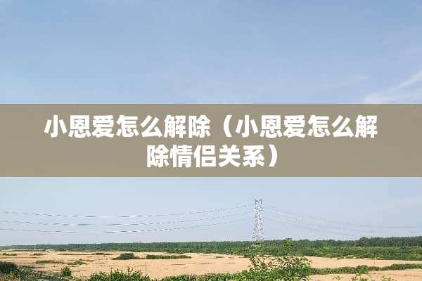 小恩爱怎么解除（小恩爱怎么解除情侣关系）