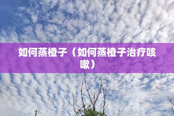 如何蒸橙子（如何蒸橙子治疗咳嗽）