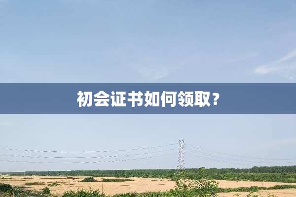 初会证书如何领取？