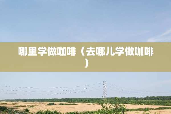 哪里学做咖啡（去哪儿学做咖啡）
