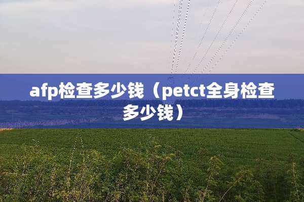 afp检查多少钱（petct全身检查多少钱）
