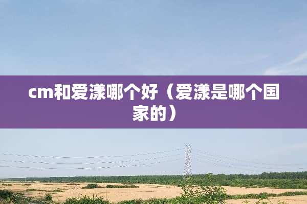 cm和爱漾哪个好（爱漾是哪个国家的）