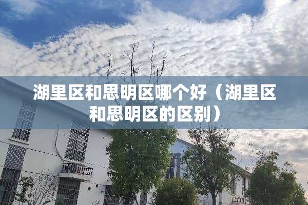 湖里区和思明区哪个好（湖里区和思明区的区别）