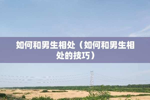 如何和男生相处（如何和男生相处的技巧）