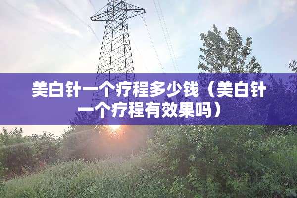 美白针一个疗程多少钱（美白针一个疗程有效果吗）