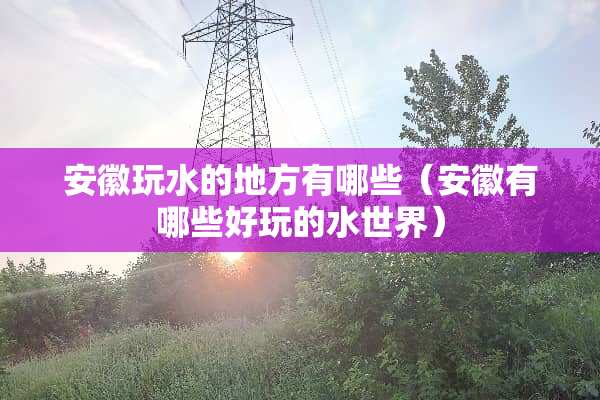 安徽玩水的地方有哪些（安徽有哪些好玩的水世界）
