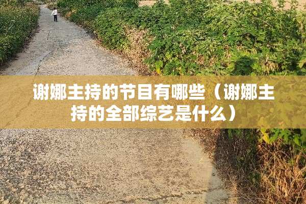谢娜主持的节目有哪些（谢娜主持的全部综艺是什么）