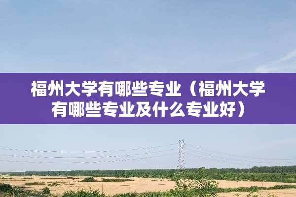 福州大学有哪些专业（福州大学有哪些专业及什么专业好）