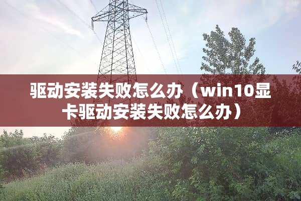 驱动安装失败怎么办（win10显卡驱动安装失败怎么办）