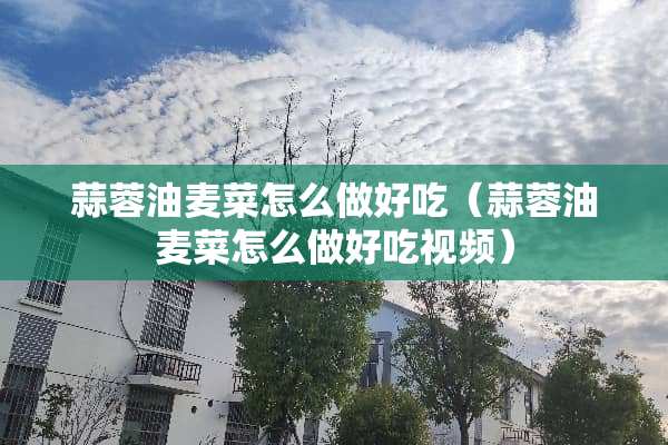 蒜蓉油麦菜怎么做好吃（蒜蓉油麦菜怎么做好吃视频）