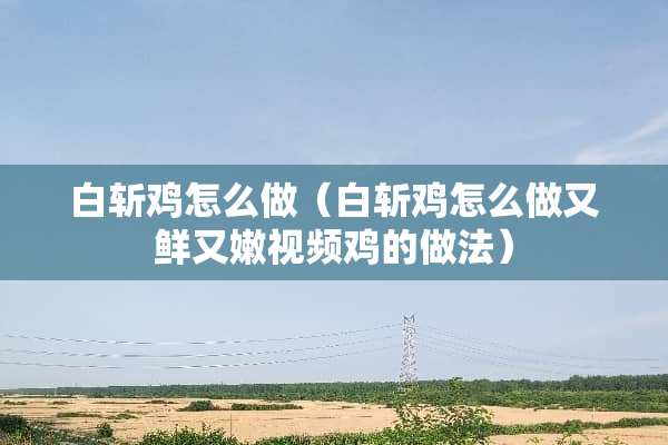 白斩鸡怎么做（白斩鸡怎么做又鲜又嫩视频鸡的做法）