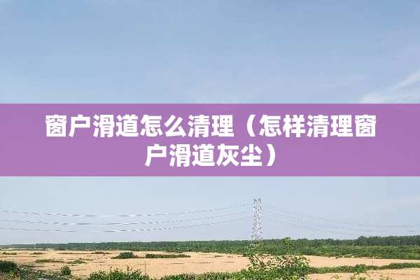窗户滑道怎么清理（怎样清理窗户滑道灰尘）
