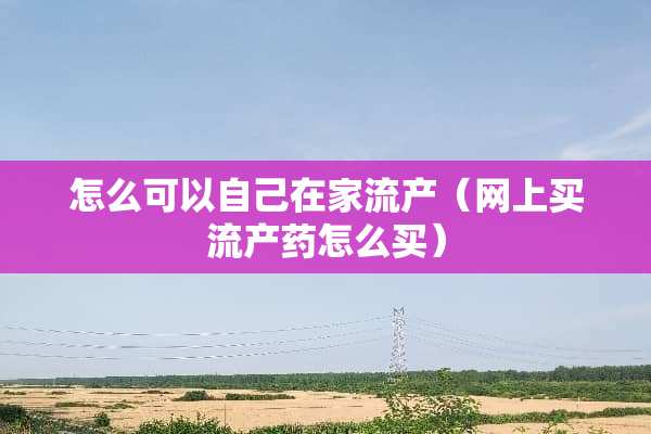 怎么可以自己在家流产（网上买流产药怎么买）