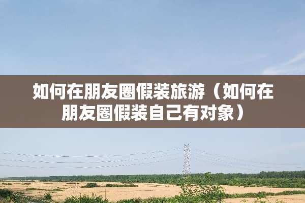 如何在朋友圈假装旅游（如何在朋友圈假装自己有对象）