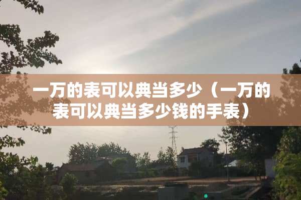 一万的表可以典当多少（一万的表可以典当多少钱的手表）