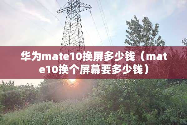 华为mate10换屏多少钱（mate10换个屏幕要多少钱）
