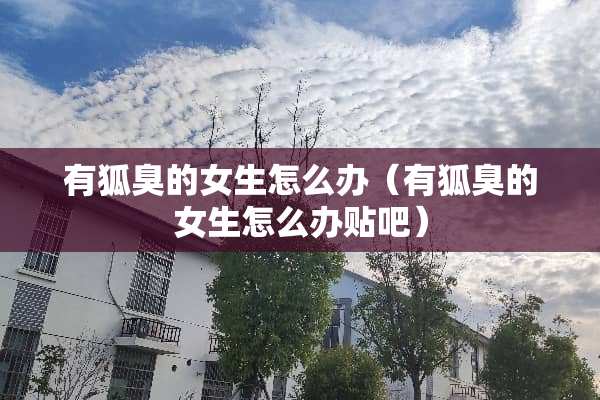 有狐臭的女生怎么办（有狐臭的女生怎么办贴吧）