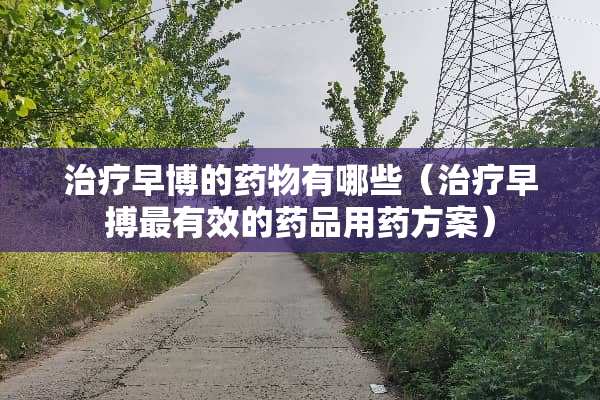 治疗早博的药物有哪些（治疗早搏最有效的药品用药方案）