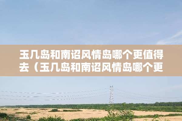玉几岛和南诏风情岛哪个更值得去（玉几岛和南诏风情岛哪个更值得去玩）