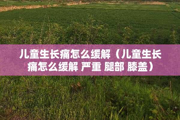 儿童生长痛怎么缓解（儿童生长痛怎么缓解 严重 腿部 膝盖）