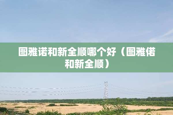 图雅诺和新全顺哪个好（图雅偌和新全顺）