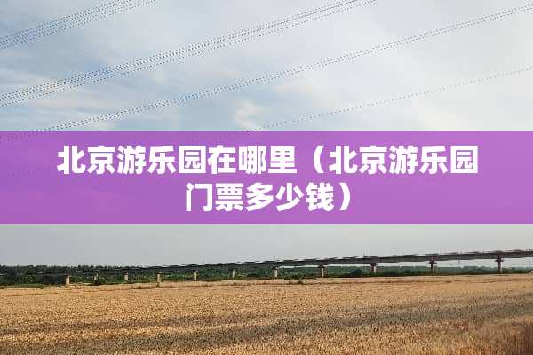 北京游乐园在哪里（北京游乐园门票多少钱）
