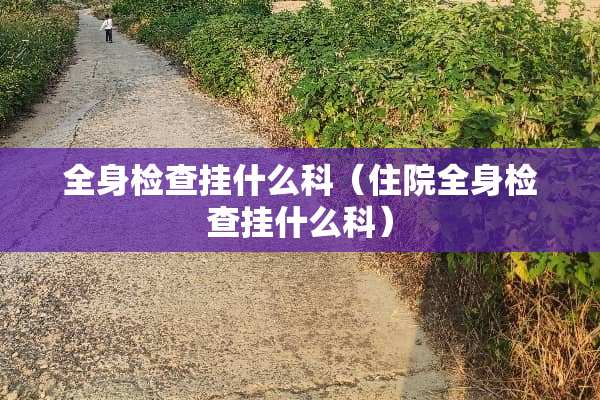全身检查挂什么科（住院全身检查挂什么科）
