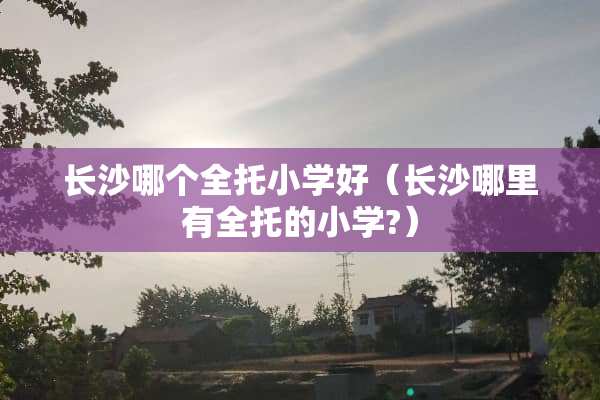 长沙哪个全托小学好（长沙哪里有全托的小学?）