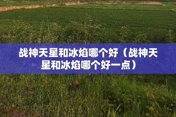 战神天星和冰焰哪个好（战神天星和冰焰哪个好一点）