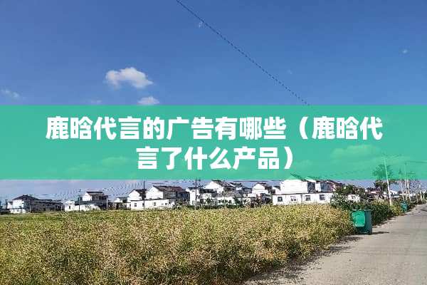 鹿晗代言的广告有哪些（鹿晗代言了什么产品）