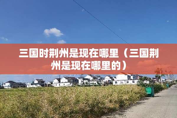三国时荆州是现在哪里（三国荆州是现在哪里的）