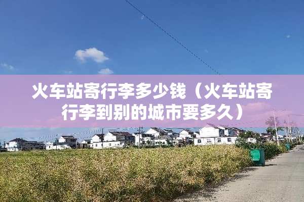 火车站寄行李多少钱（火车站寄行李到别的城市要多久）